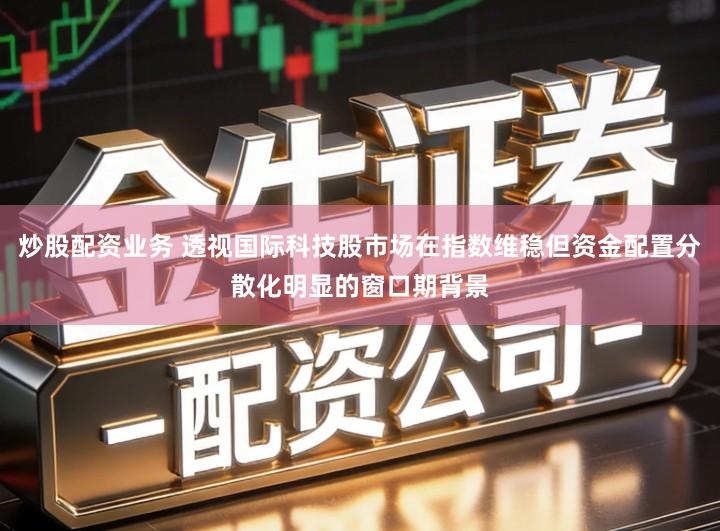 炒股配资业务 透视国际科技股市场在指数维稳但资金配置分散化明显的窗口期背景