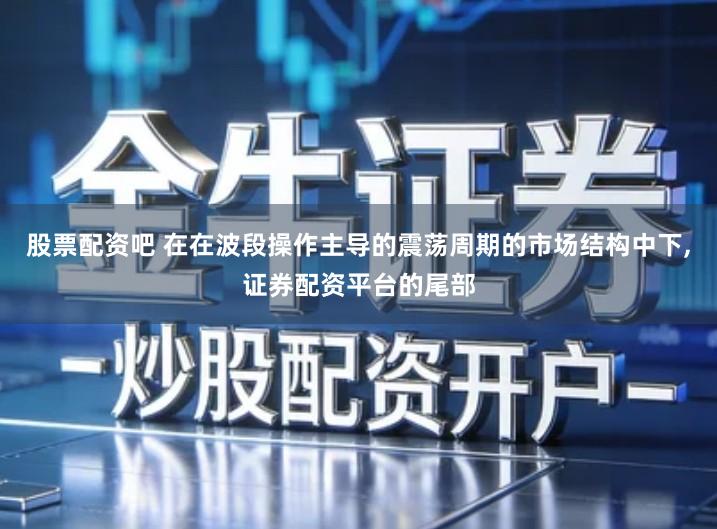 股票配资吧 在在波段操作主导的震荡周期的市场结构中下,证券配资平台的尾部