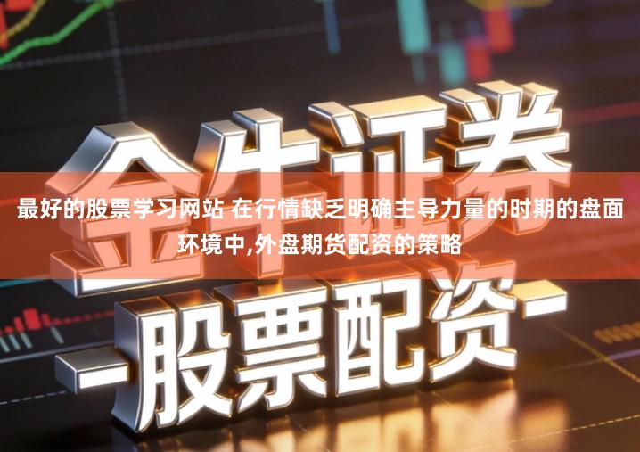 最好的股票学习网站 在行情缺乏明确主导力量的时期的盘面环境中,外盘期货配资的策略