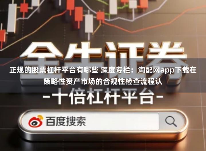 正规的股票杠杆平台有哪些 深度专栏：淘配网app下载在策略性资产市场的合规性检查流程认