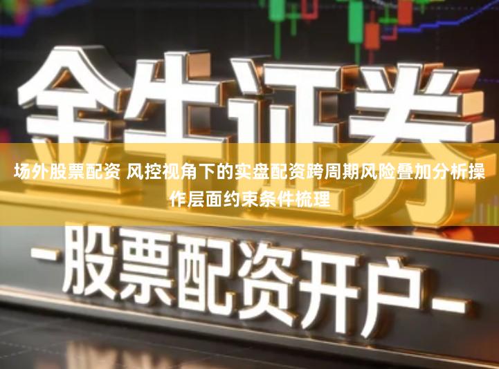 场外股票配资 风控视角下的实盘配资跨周期风险叠加分析操作层面约束条件梳理