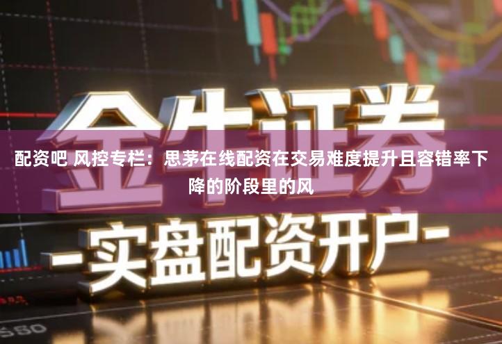 配资吧 风控专栏:思茅在线配资在交易难度提升且容错率下降的阶段里的风