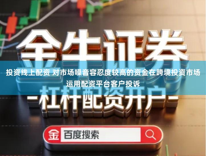 投资线上配资 对市场噪音容忍度较高的资金在跨境投资市场运用配资平台客户投诉