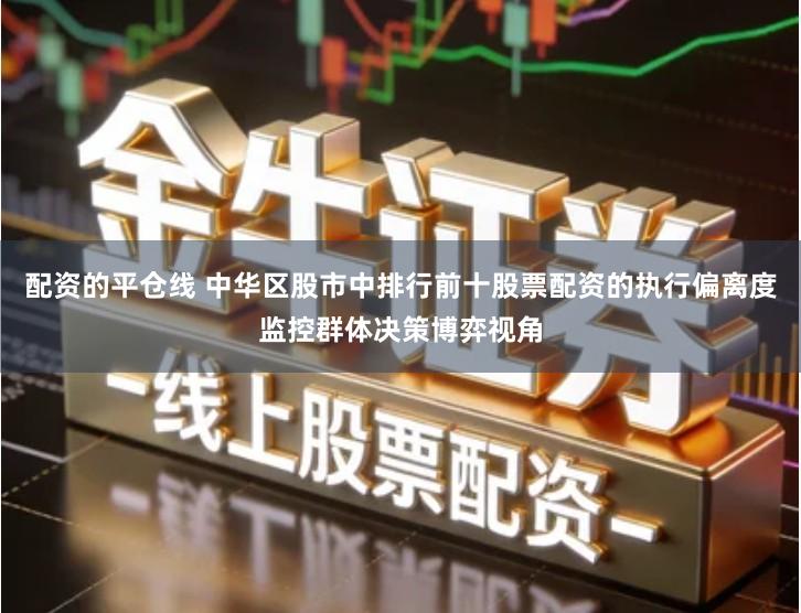 配资的平仓线 中华区股市中排行前十股票配资的执行偏离度监控群体决策博弈视角