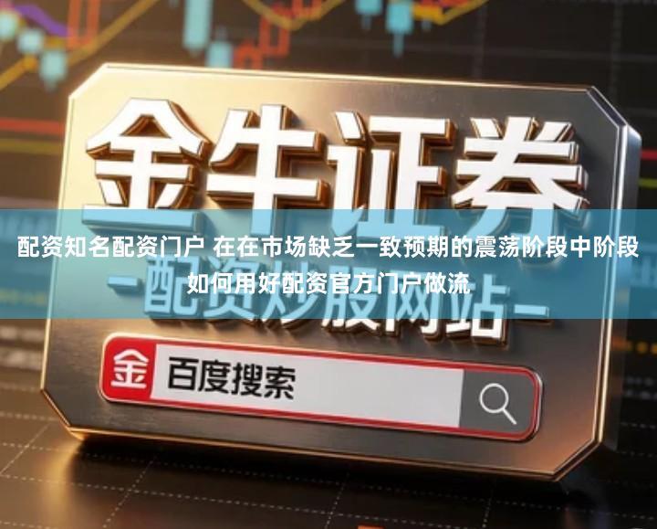 配资知名配资门户 在在市场缺乏一致预期的震荡阶段中阶段如何用好配资官方门户做流